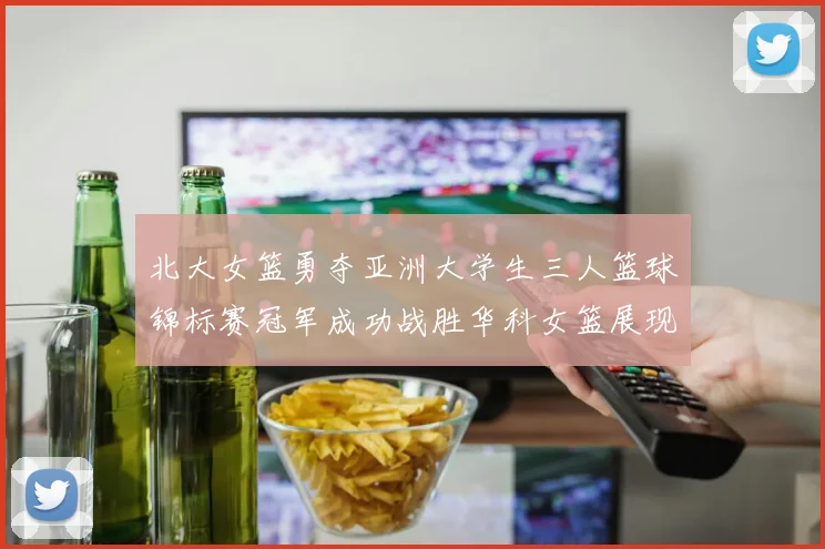 北大女篮勇夺亚洲大学生三人篮球锦标赛冠军成功战胜华科女篮展现强大实力