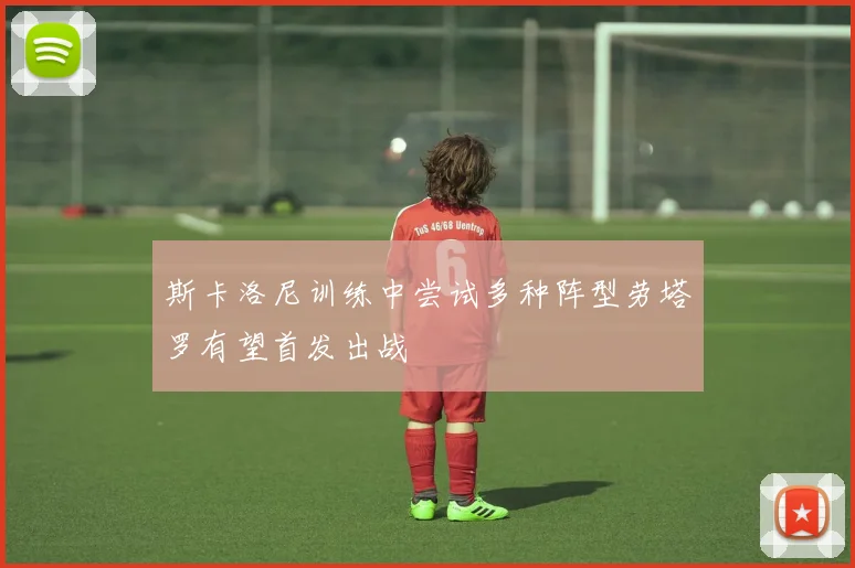 斯卡洛尼训练中尝试多种阵型劳塔罗有望首发出战