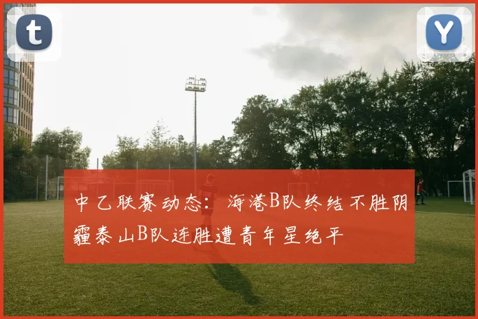中乙联赛动态：海港B队终结不胜阴霾泰山B队连胜遭青年星绝平