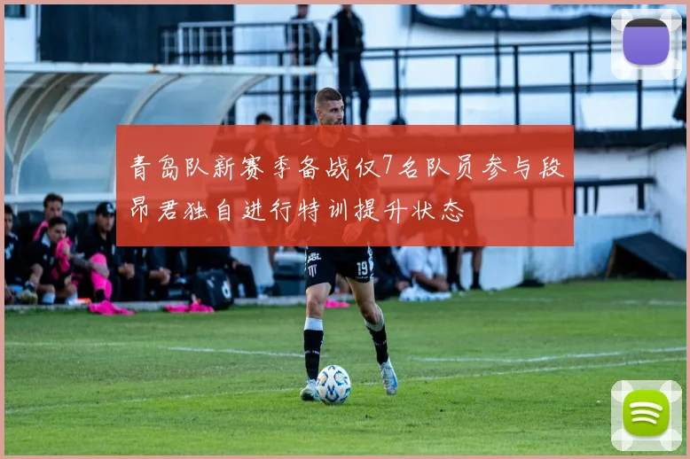 青岛队新赛季备战仅7名队员参与段昂君独自进行特训提升状态