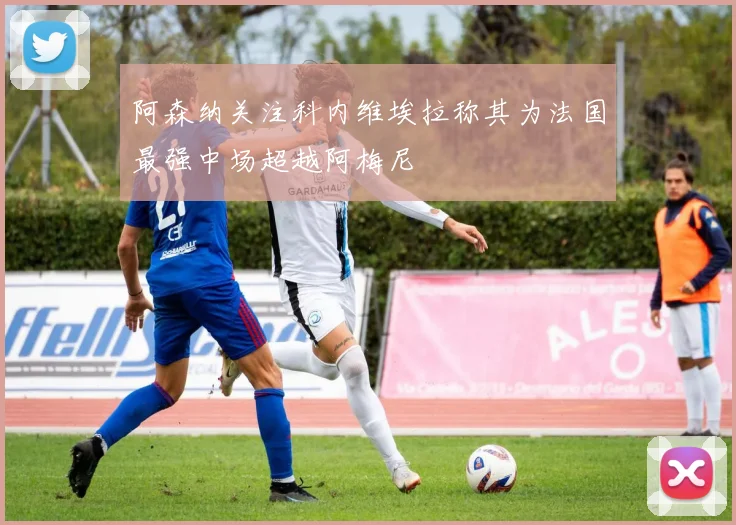 阿森纳关注科内维埃拉称其为法国最强中场超越阿梅尼