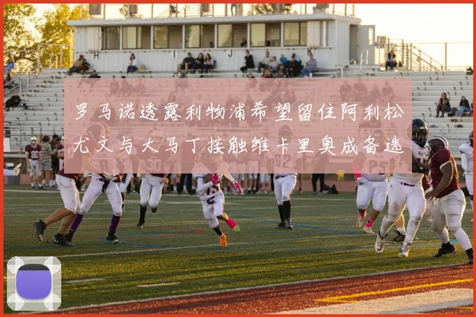 罗马诺透露利物浦希望留住阿利松尤文与大马丁接触维卡里奥成备选