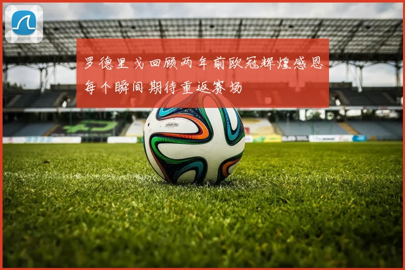 罗德里戈回顾两年前欧冠辉煌感恩每个瞬间期待重返赛场