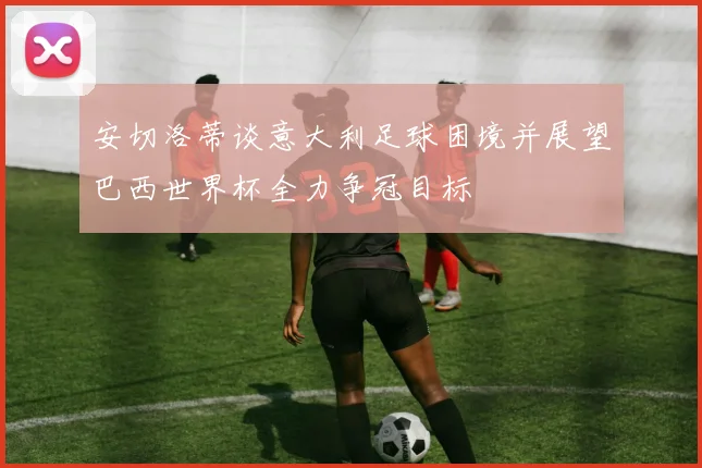 安切洛蒂谈意大利足球困境并展望巴西世界杯全力争冠目标