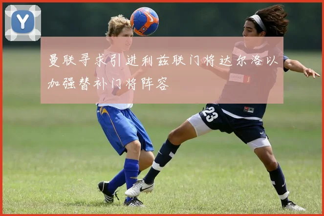 曼联寻求引进利兹联门将达尔洛以加强替补门将阵容