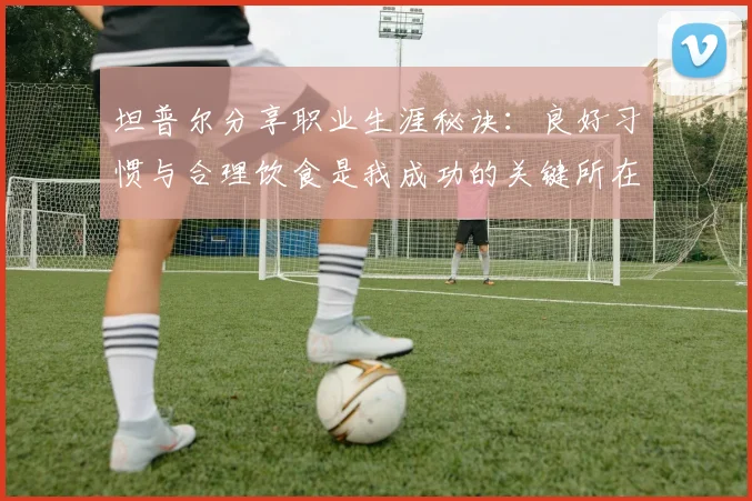 坦普尔分享职业生涯秘诀：良好习惯与合理饮食是我成功的关键所在