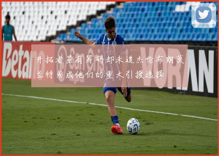 开拓者虽有筹码却未追杰伦布朗莫兰特或成他们的重大引援选择