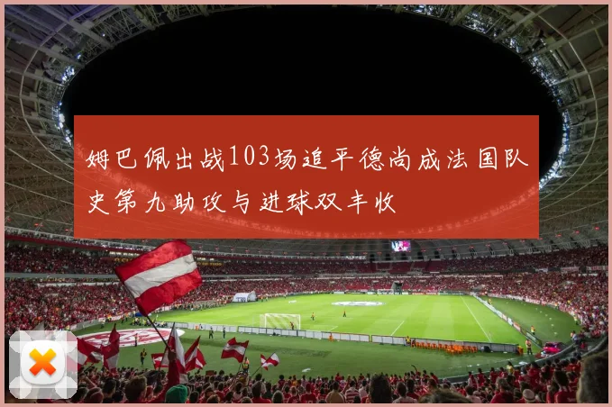 姆巴佩出战103场追平德尚成法国队史第九助攻与进球双丰收