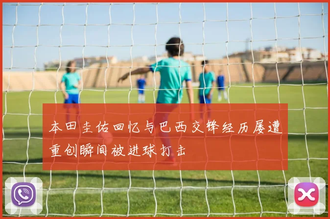 本田圭佑回忆与巴西交锋经历屡遭重创瞬间被进球打击