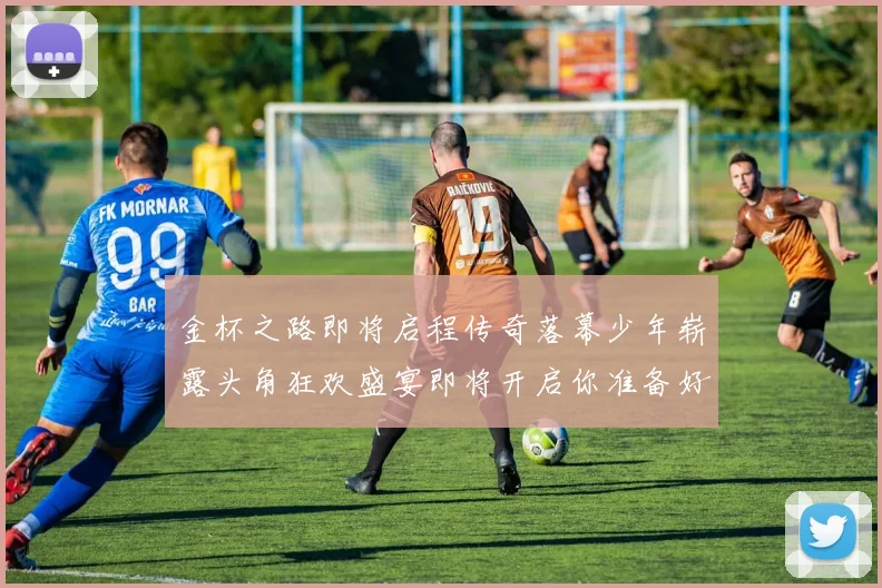 金杯之路即将启程传奇落幕少年崭露头角狂欢盛宴即将开启你准备好了吗
