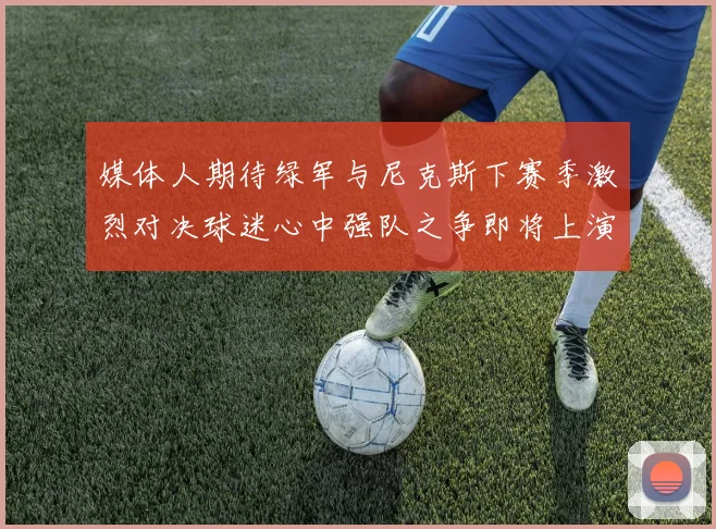 媒体人期待绿军与尼克斯下赛季激烈对决球迷心中强队之争即将上演