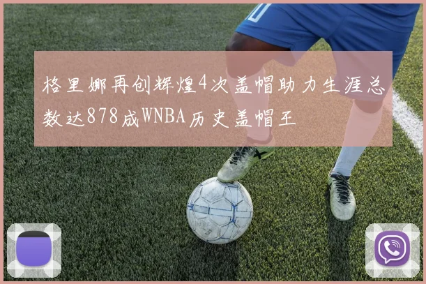 格里娜再创辉煌4次盖帽助力生涯总数达878成WNBA历史盖帽王