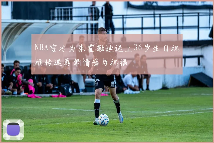 NBA官方为朱霍勒迪送上36岁生日祝福传递真挚情感与祝福