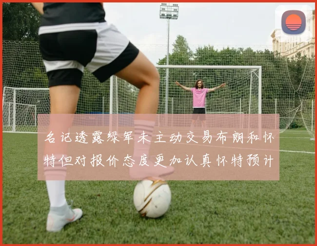 名记透露绿军未主动交易布朗和怀特但对报价态度更加认真怀特预计留队