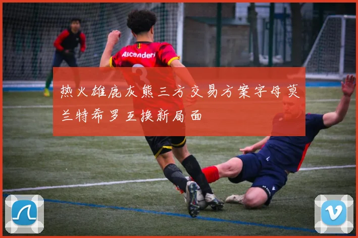 热火雄鹿灰熊三方交易方案字母莫兰特希罗互换新局面