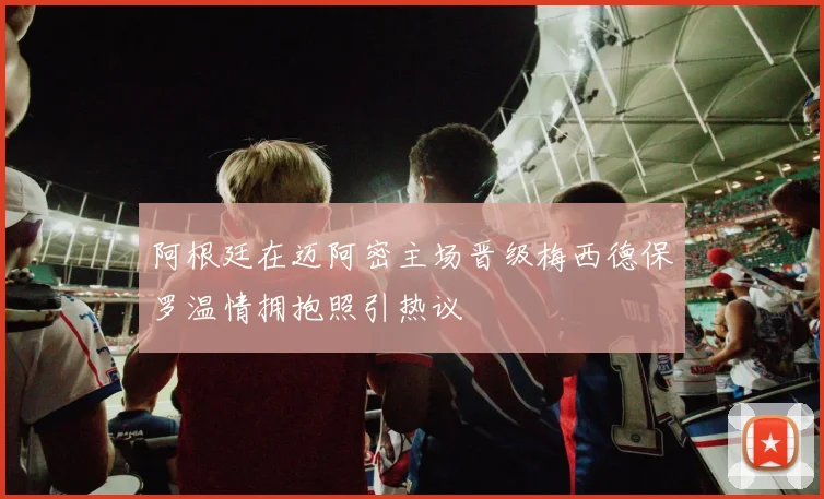 阿根廷在迈阿密主场晋级梅西德保罗温情拥抱照引热议